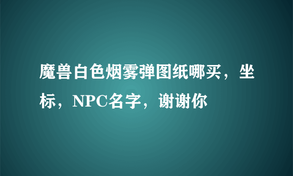 魔兽白色烟雾弹图纸哪买，坐标，NPC名字，谢谢你