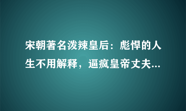 宋朝著名泼辣皇后：彪悍的人生不用解释，逼疯皇帝丈夫、连公婆都嫌吗？