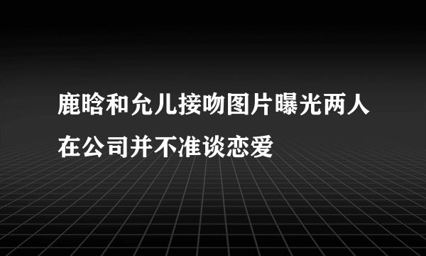 鹿晗和允儿接吻图片曝光两人在公司并不准谈恋爱