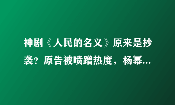 神剧《人民的名义》原来是抄袭？原告被喷蹭热度，杨幂竟也被骂惨