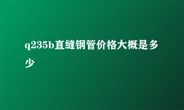 q235b直缝钢管价格大概是多少