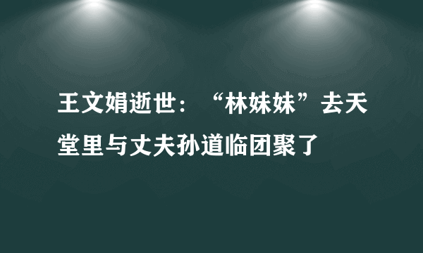 王文娟逝世：“林妹妹”去天堂里与丈夫孙道临团聚了