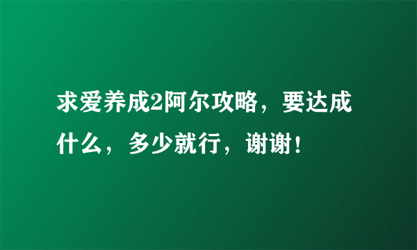 求爱养成2阿尔攻略，要达成什么，多少就行，谢谢！