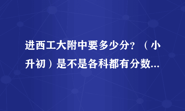 进西工大附中要多少分？（小升初）是不是各科都有分数线？总分数线多少？麻烦说下——急————————