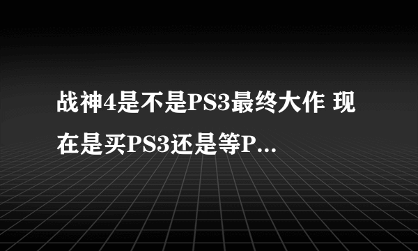 战神4是不是PS3最终大作 现在是买PS3还是等PS4 ？ 在线等