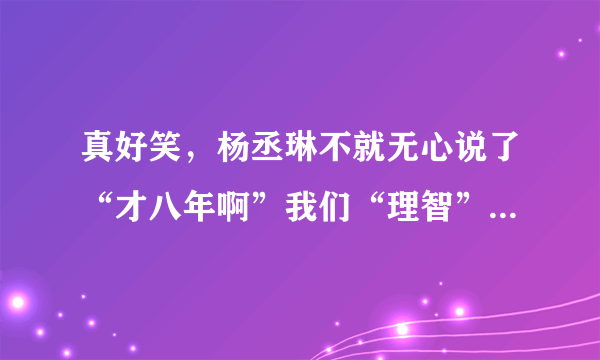 真好笑，杨丞琳不就无心说了“才八年啊”我们“理智”的大陆人死死揪住不放，造谣