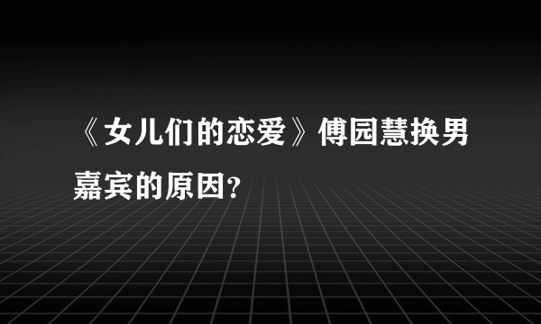 《女儿们的恋爱》傅园慧换男嘉宾的原因？