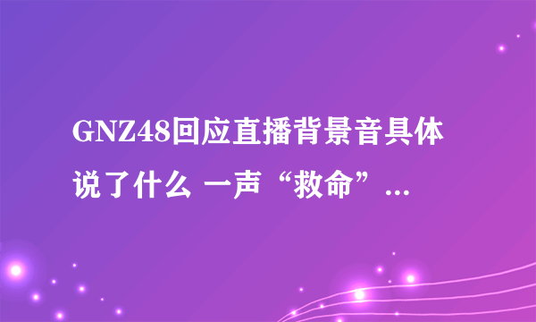 GNZ48回应直播背景音具体说了什么 一声“救命”背后究竟发生了什么