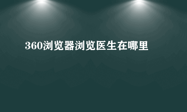 360浏览器浏览医生在哪里