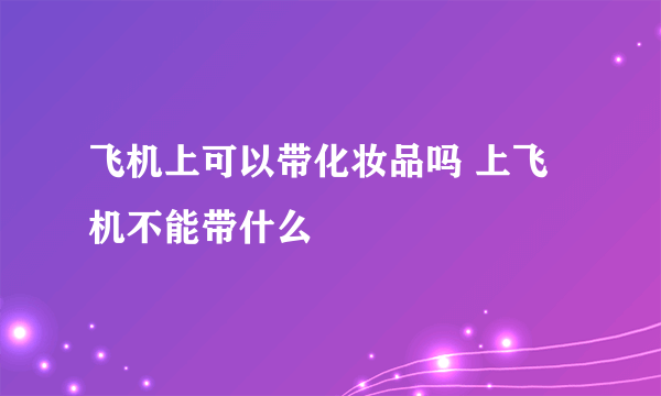 飞机上可以带化妆品吗 上飞机不能带什么