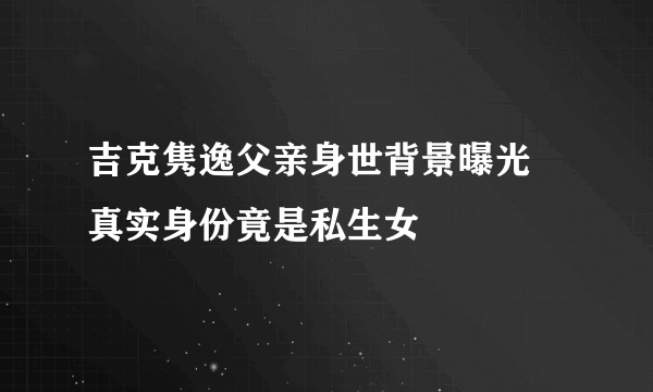 吉克隽逸父亲身世背景曝光 真实身份竟是私生女