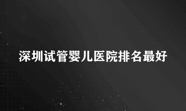 深圳试管婴儿医院排名最好