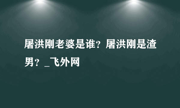 屠洪刚老婆是谁？屠洪刚是渣男？_飞外网