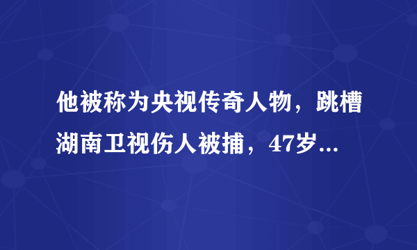 他被称为央视传奇人物，跳槽湖南卫视伤人被捕，47岁却被人遗忘！