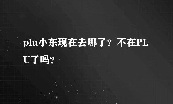 plu小东现在去哪了？不在PLU了吗？