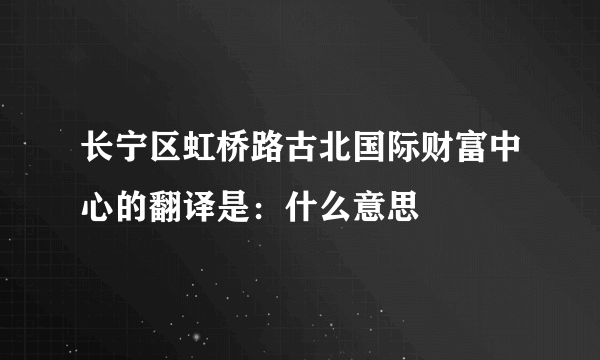 长宁区虹桥路古北国际财富中心的翻译是：什么意思