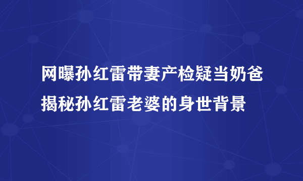 网曝孙红雷带妻产检疑当奶爸揭秘孙红雷老婆的身世背景