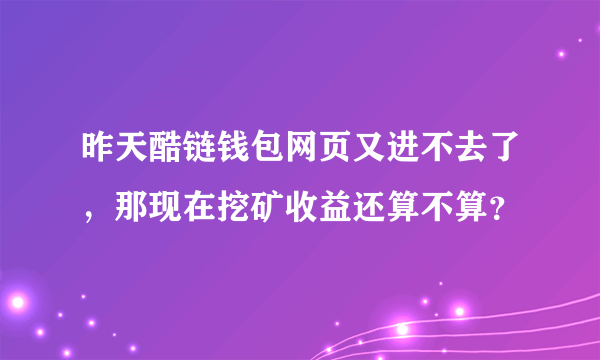 昨天酷链钱包网页又进不去了，那现在挖矿收益还算不算？