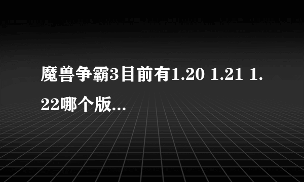 魔兽争霸3目前有1.20 1.21 1.22哪个版本好点?大家都玩哪个版本?