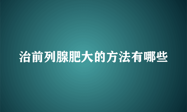 治前列腺肥大的方法有哪些