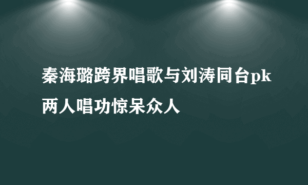 秦海璐跨界唱歌与刘涛同台pk两人唱功惊呆众人