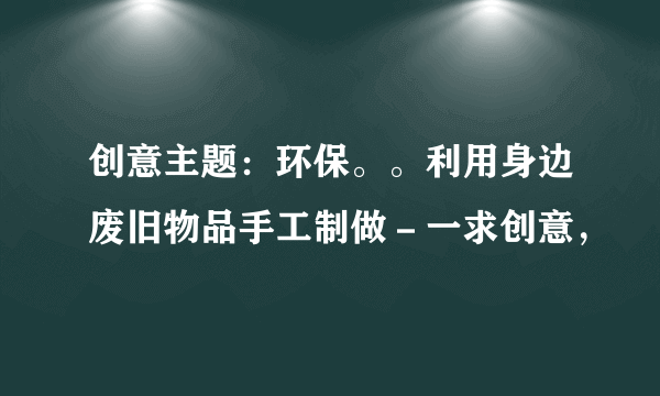 创意主题：环保。。利用身边废旧物品手工制做－一求创意，