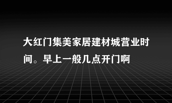 大红门集美家居建材城营业时间。早上一般几点开门啊