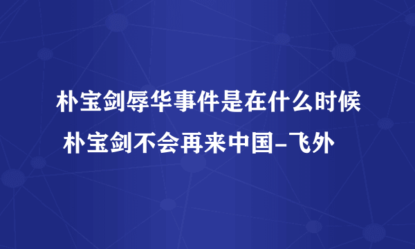 朴宝剑辱华事件是在什么时候 朴宝剑不会再来中国-飞外