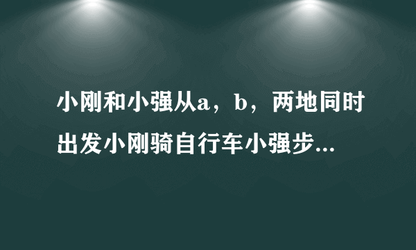 小刚和小强从a，b，两地同时出发小刚骑自行车小强步行，沿同一条路线相向均速而行出发后两小时，两人相