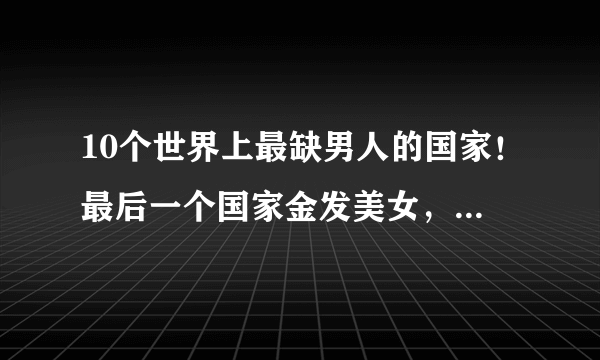 10个世界上最缺男人的国家！最后一个国家金发美女，还自己送上门