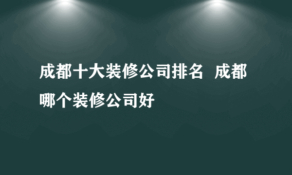 成都十大装修公司排名  成都哪个装修公司好