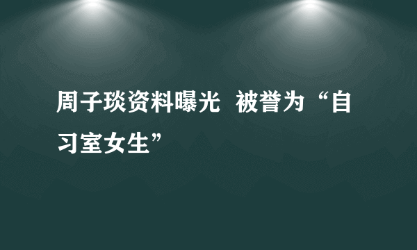 周子琰资料曝光  被誉为“自习室女生”