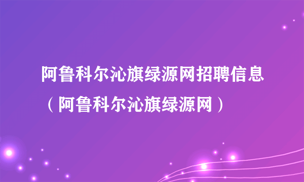 阿鲁科尔沁旗绿源网招聘信息（阿鲁科尔沁旗绿源网）