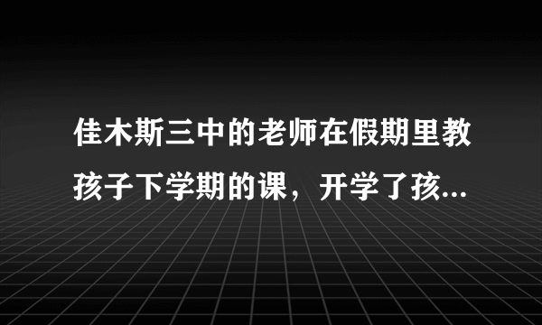 佳木斯三中的老师在假期里教孩子下学期的课，开学了孩子做什么，这样会严重影响孩子上课的注意力，怎么办