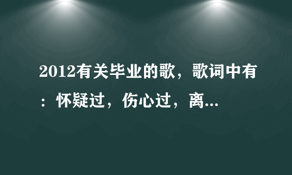 2012有关毕业的歌，歌词中有：怀疑过，伤心过，离别过等类似的歌词。男女对唱的