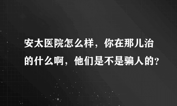 安太医院怎么样，你在那儿治的什么啊，他们是不是骗人的？