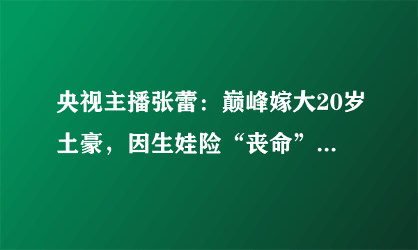 央视主播张蕾：巅峰嫁大20岁土豪，因生娃险“丧命”，今成人生赢家