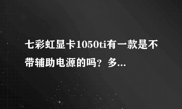 七彩虹显卡1050ti有一款是不带辅助电源的吗？多少钱？怎么搜不到？我该不是配了个假的吧？？多少钱