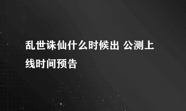 乱世诛仙什么时候出 公测上线时间预告