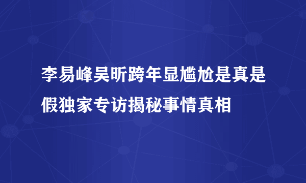 李易峰吴昕跨年显尴尬是真是假独家专访揭秘事情真相