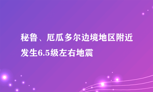 秘鲁、厄瓜多尔边境地区附近发生6.5级左右地震