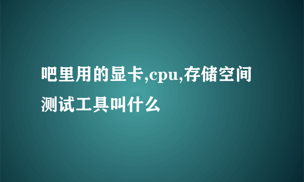 吧里用的显卡,cpu,存储空间测试工具叫什么