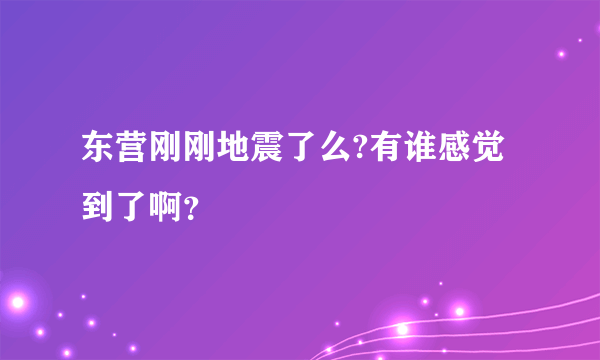 东营刚刚地震了么?有谁感觉到了啊？