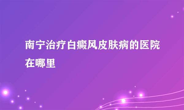 南宁治疗白癜风皮肤病的医院在哪里