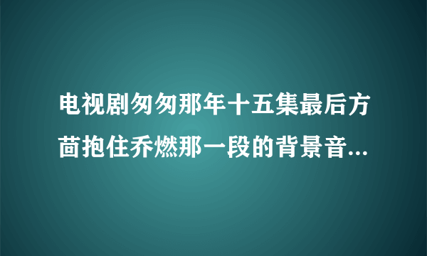 电视剧匆匆那年十五集最后方茴抱住乔燃那一段的背景音乐是啥？