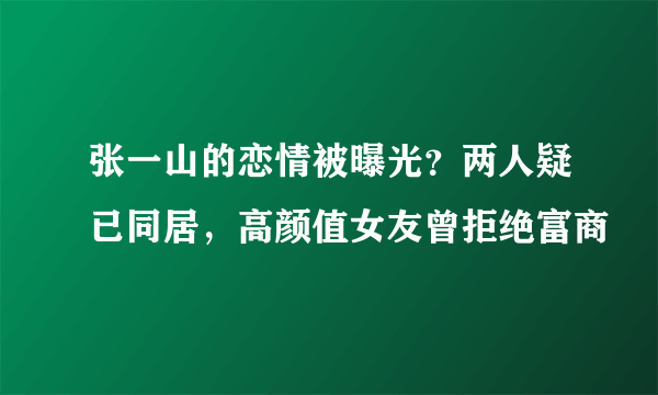 张一山的恋情被曝光？两人疑已同居，高颜值女友曾拒绝富商