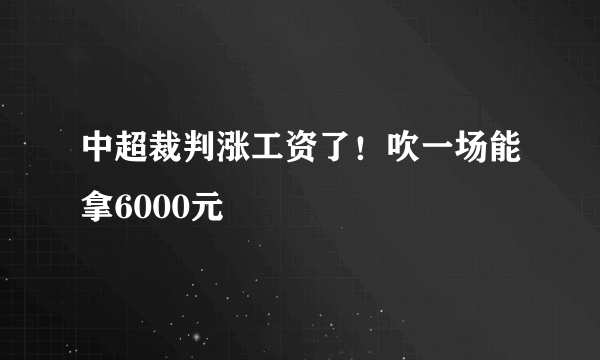 中超裁判涨工资了！吹一场能拿6000元