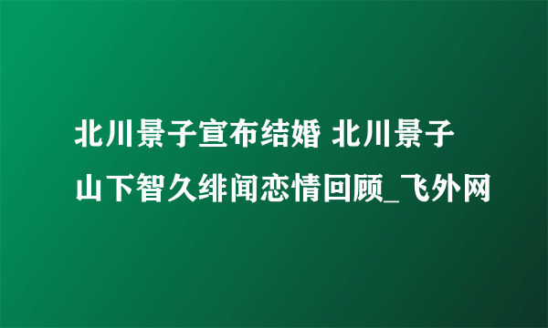 北川景子宣布结婚 北川景子山下智久绯闻恋情回顾_飞外网