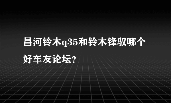 昌河铃木q35和铃木锋驭哪个好车友论坛？