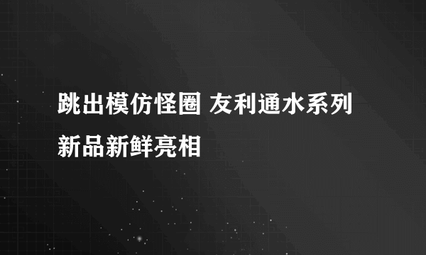 跳出模仿怪圈 友利通水系列新品新鲜亮相